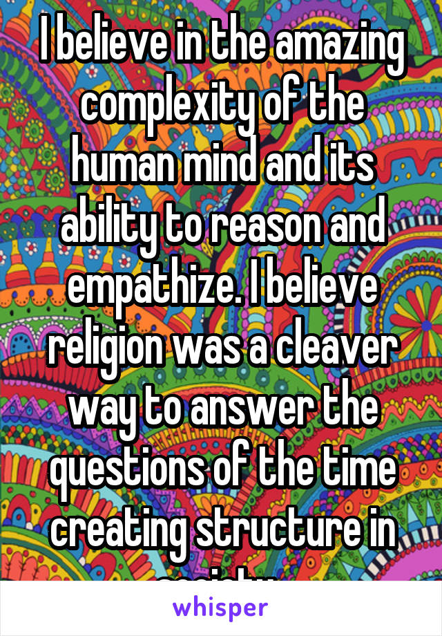 I believe in the amazing complexity of the human mind and its ability to reason and empathize. I believe religion was a cleaver way to answer the questions of the time creating structure in society. 