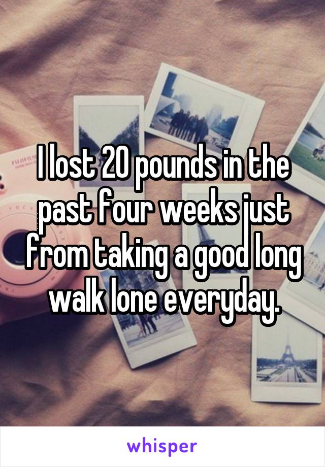 I lost 20 pounds in the past four weeks just from taking a good long walk lone everyday.