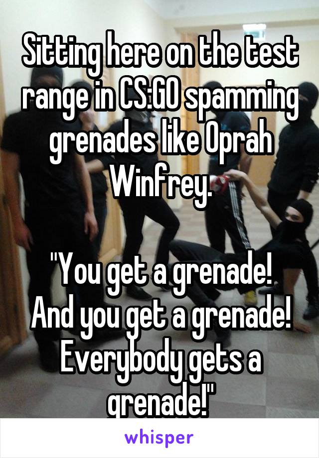 Sitting here on the test range in CS:GO spamming grenades like Oprah Winfrey.

"You get a grenade! And you get a grenade! Everybody gets a grenade!"