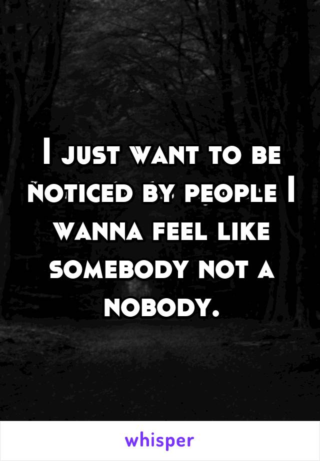 I just want to be noticed by people I wanna feel like somebody not a nobody.