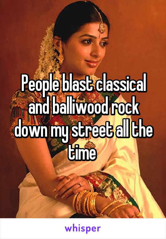 People blast classical and balliwood rock down my street all the time 