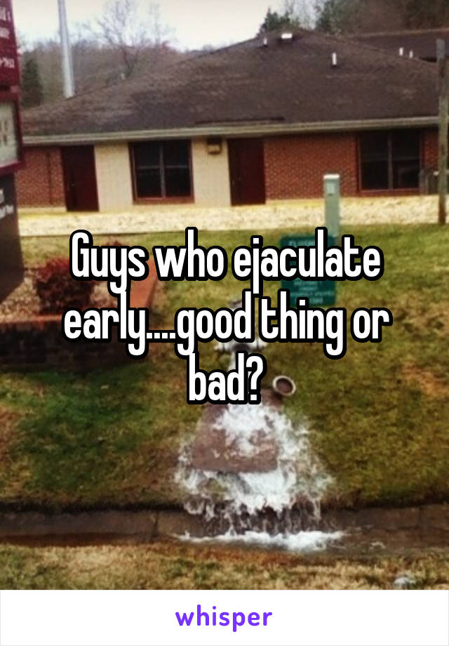 Guys who ejaculate early....good thing or bad?