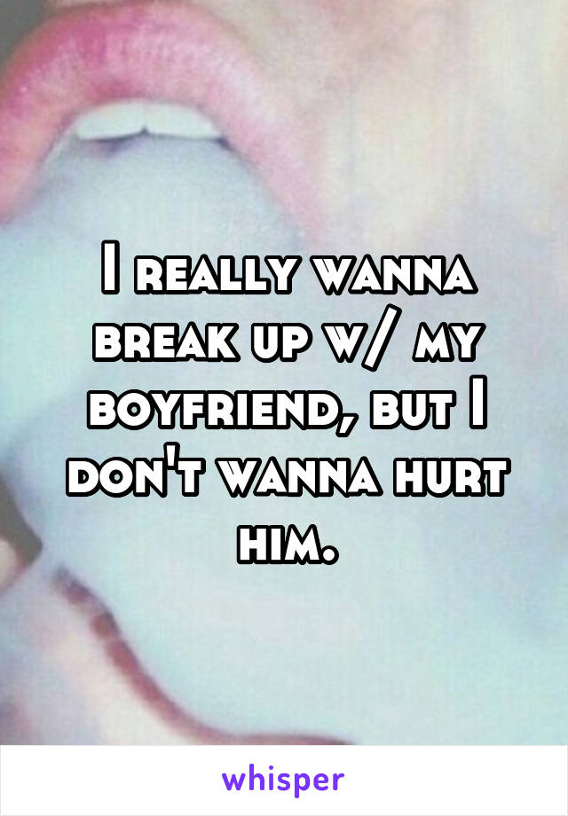 I really wanna break up w/ my boyfriend, but I don't wanna hurt him.