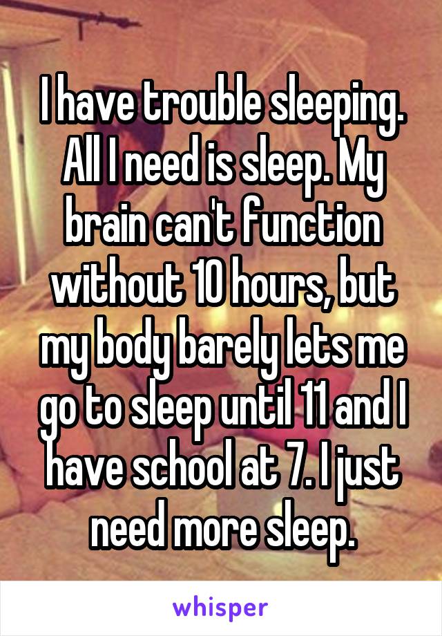 I have trouble sleeping. All I need is sleep. My brain can't function without 10 hours, but my body barely lets me go to sleep until 11 and I have school at 7. I just need more sleep.