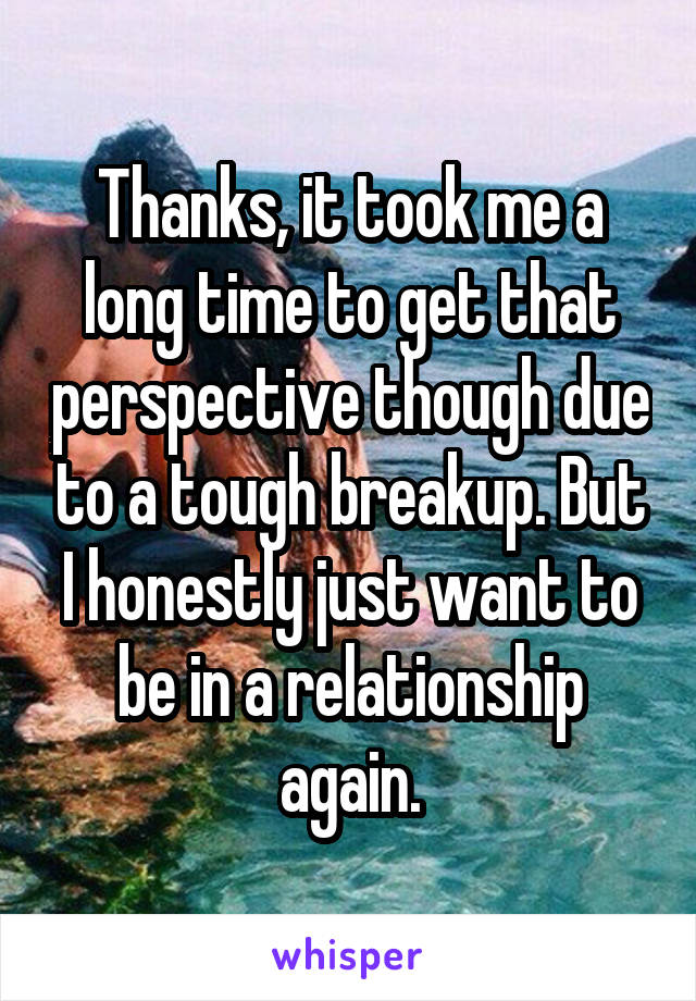 Thanks, it took me a long time to get that perspective though due to a tough breakup. But I honestly just want to be in a relationship again.