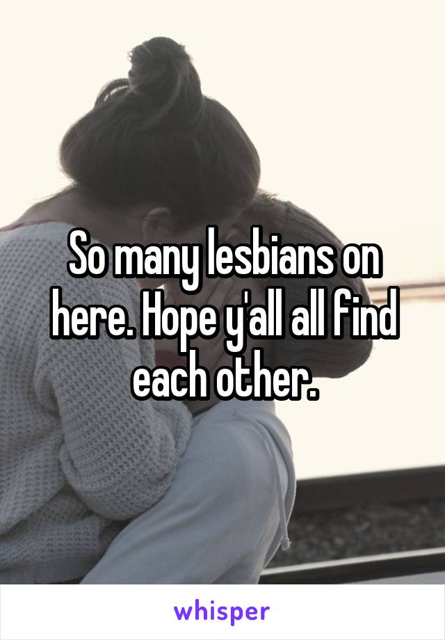 So many lesbians on here. Hope y'all all find each other.