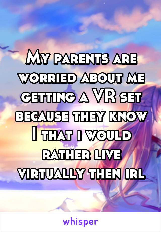 My parents are worried about me getting a VR set because they know I that i would rather live virtually then irl