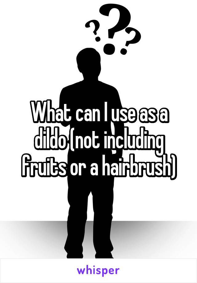 What can I use as a dildo (not including fruits or a hairbrush)