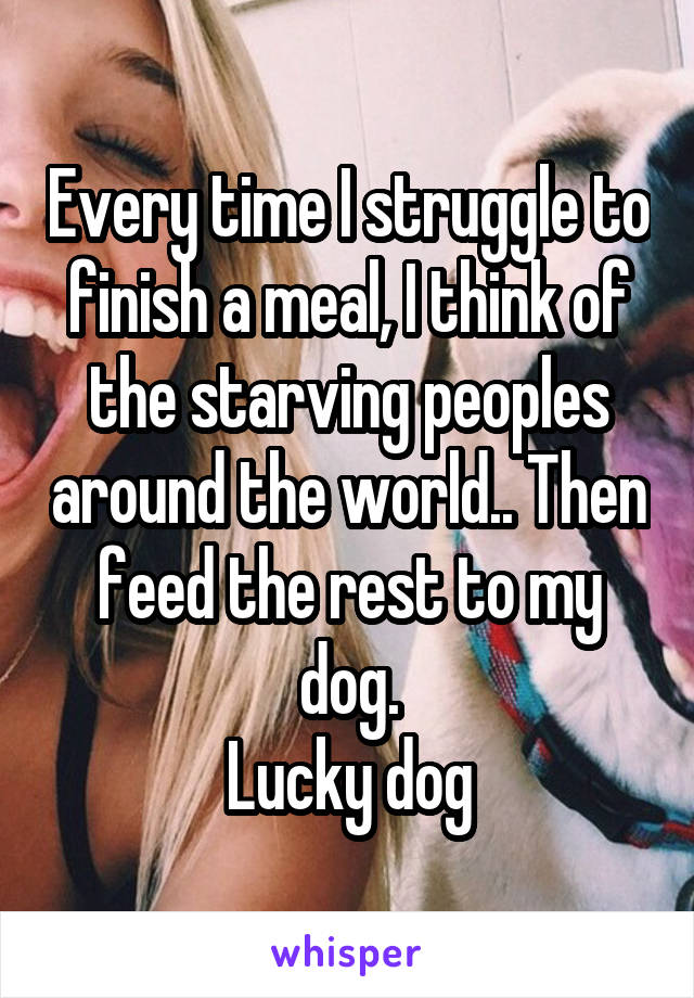Every time I struggle to finish a meal, I think of the starving peoples around the world.. Then feed the rest to my dog.
Lucky dog