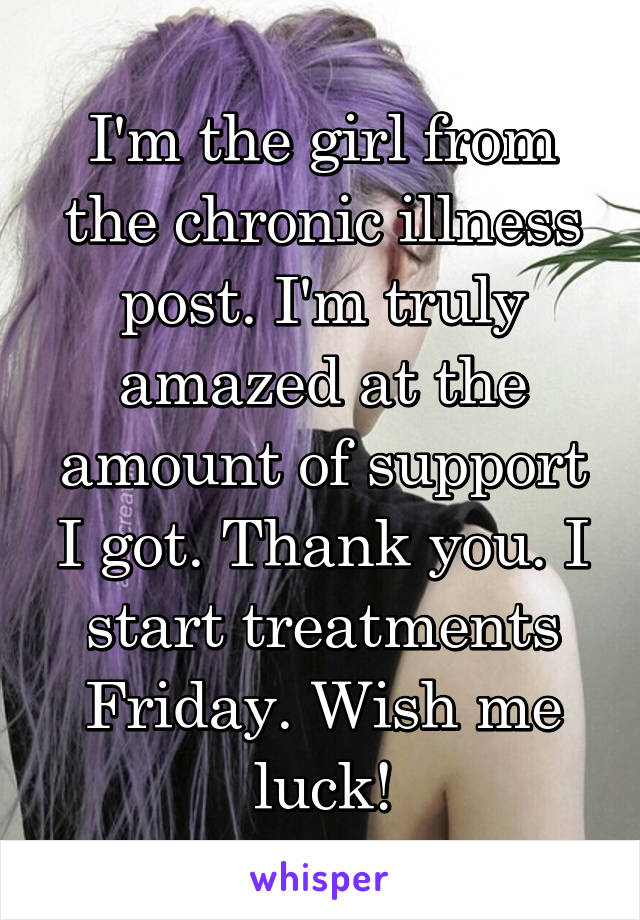 I'm the girl from the chronic illness post. I'm truly amazed at the amount of support I got. Thank you. I start treatments Friday. Wish me luck!