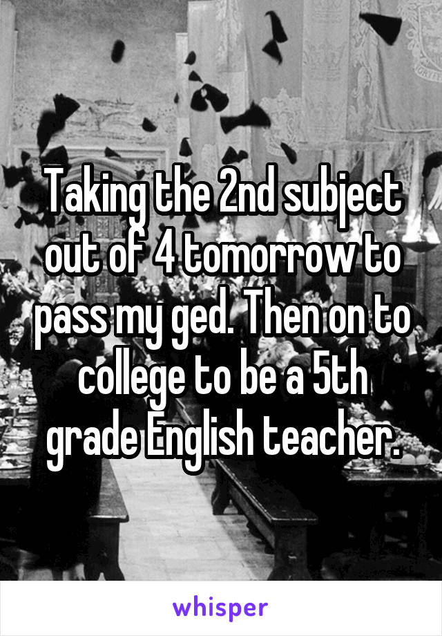 Taking the 2nd subject out of 4 tomorrow to pass my ged. Then on to college to be a 5th grade English teacher.