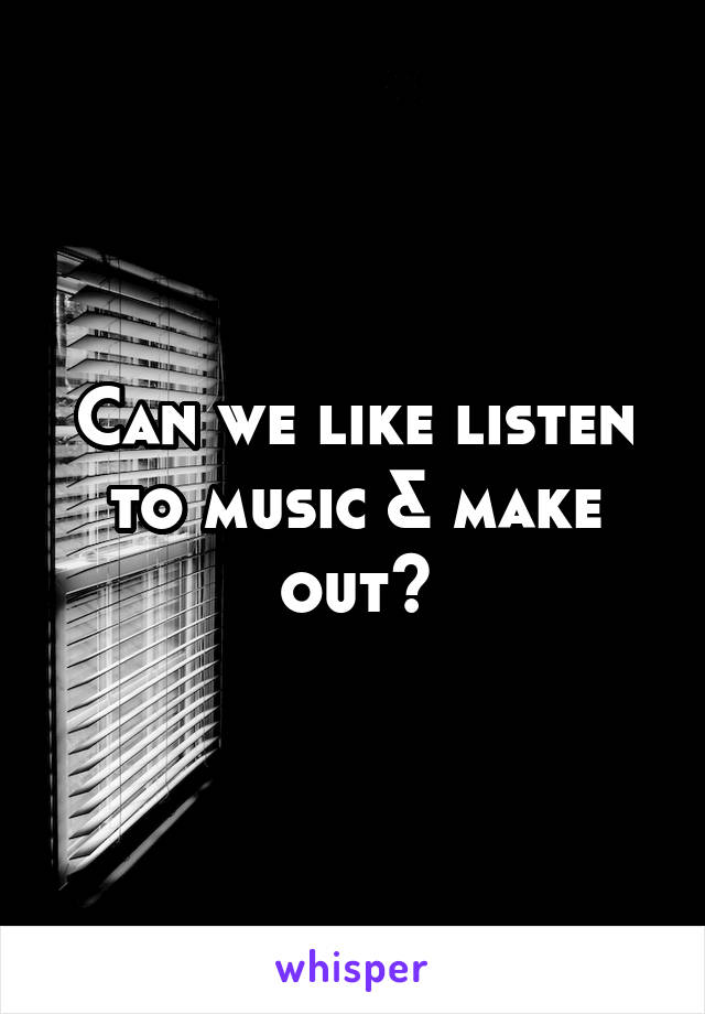 Can we like listen to music & make out?