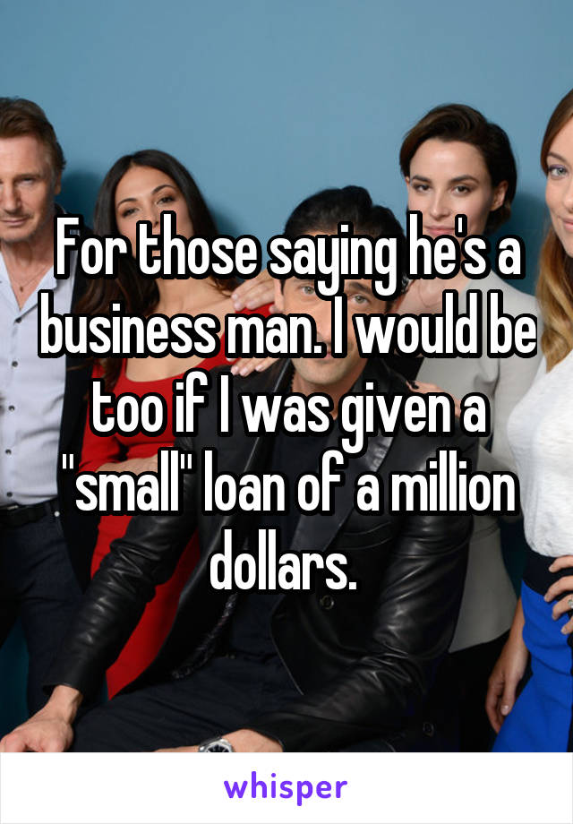 For those saying he's a business man. I would be too if I was given a "small" loan of a million dollars. 