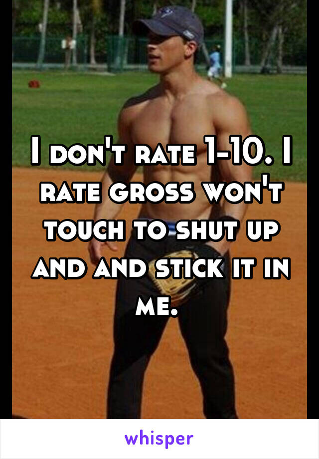 I don't rate 1-10. I rate gross won't touch to shut up and and stick it in me. 