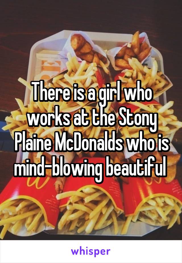 There is a girl who works at the Stony Plaine McDonalds who is mind-blowing beautiful 