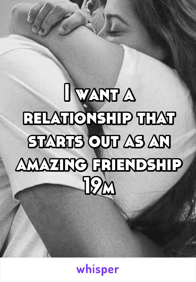 I want a relationship that starts out as an amazing friendship 19m