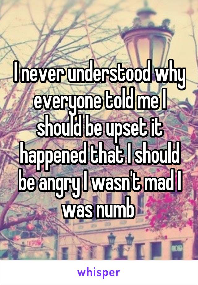 I never understood why everyone told me I should be upset it happened that I should be angry I wasn't mad I was numb 