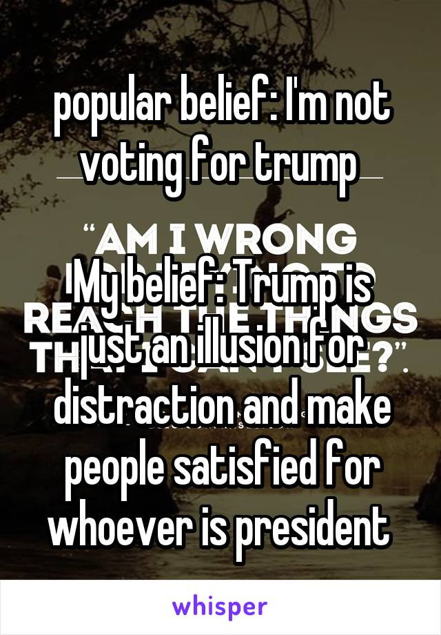 popular belief: I'm not voting for trump 

My belief: Trump is just an illusion for distraction and make people satisfied for whoever is president 