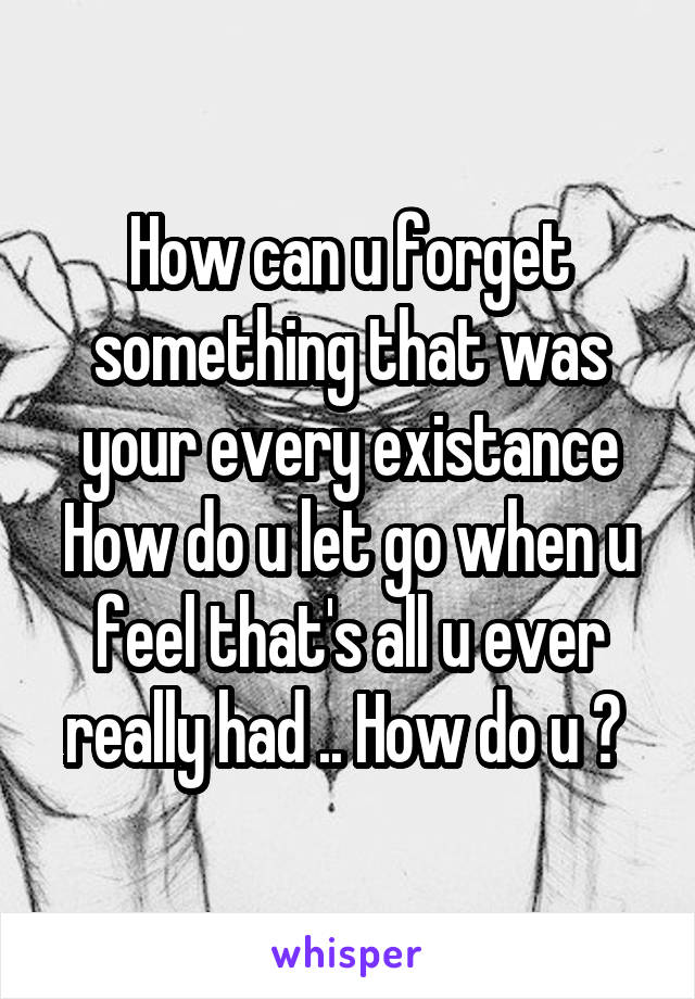 How can u forget something that was your every existance How do u let go when u feel that's all u ever really had .. How do u ? 