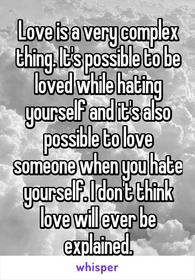 Love is a very complex thing. It's possible to be loved while hating yourself and it's also possible to love someone when you hate yourself. I don't think love will ever be explained.