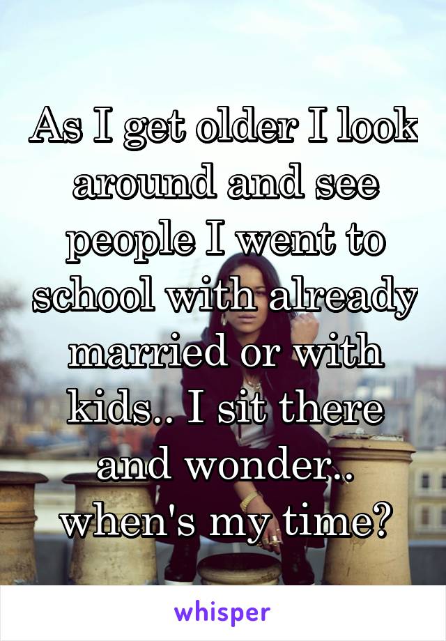As I get older I look around and see people I went to school with already married or with kids.. I sit there and wonder.. when's my time?