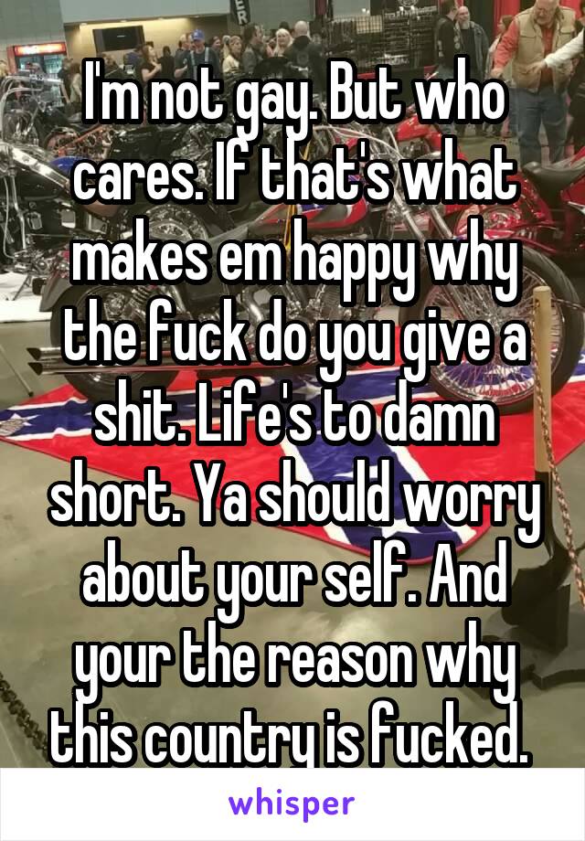 I'm not gay. But who cares. If that's what makes em happy why the fuck do you give a shit. Life's to damn short. Ya should worry about your self. And your the reason why this country is fucked. 