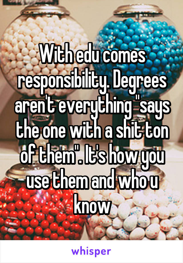 With edu comes responsibility. Degrees aren't everything "says the one with a shit ton of them". It's how you use them and who u know