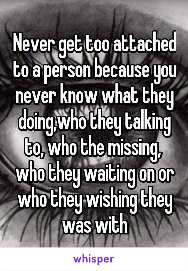 Never get too attached to a person because you never know what they doing,who they talking to, who the missing,  who they waiting on or who they wishing they was with