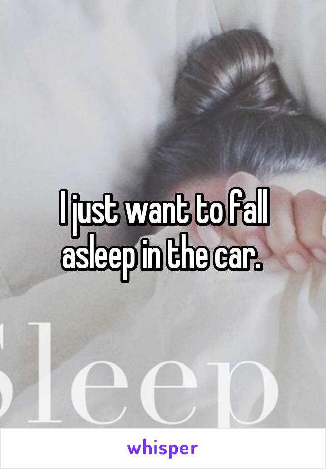 I just want to fall asleep in the car. 
