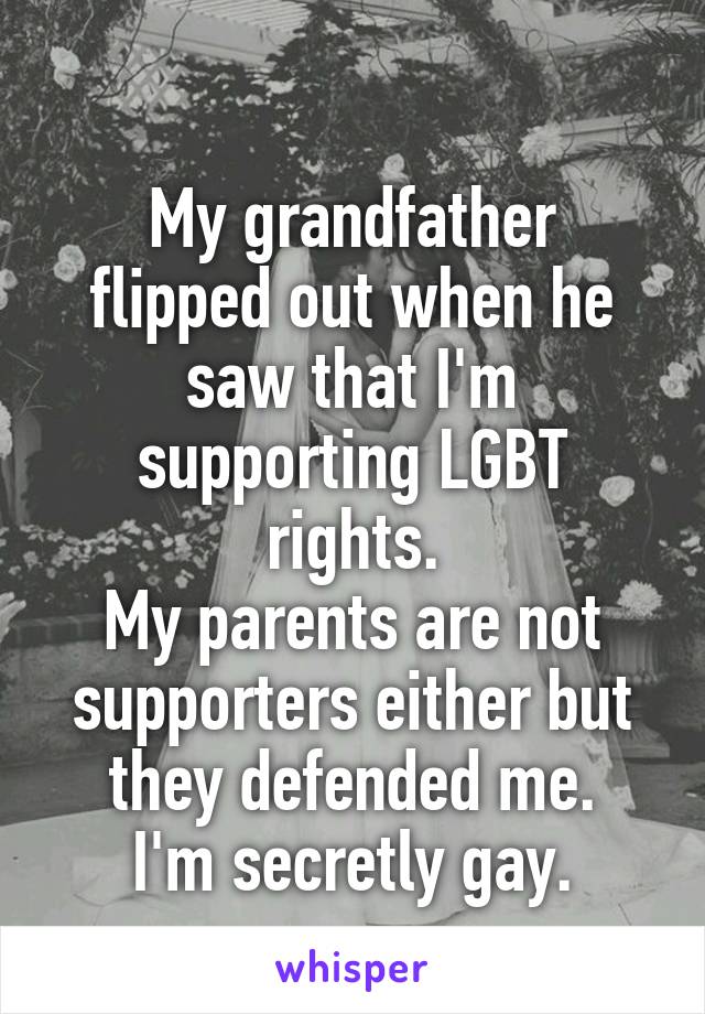 
My grandfather flipped out when he saw that I'm supporting LGBT rights.
My parents are not supporters either but they defended me.
I'm secretly gay.