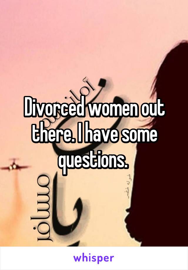 Divorced women out there. I have some questions. 