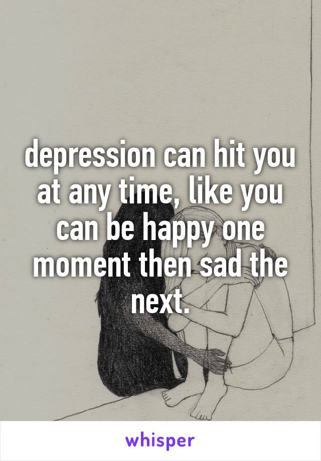 depression can hit you at any time, like you can be happy one moment then sad the next.