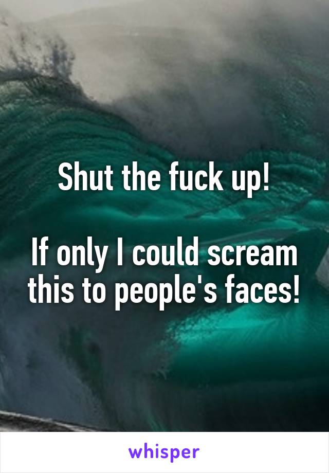 Shut the fuck up!

If only I could scream this to people's faces!