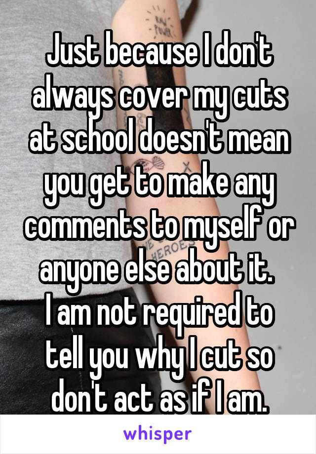 Just because I don't always cover my cuts at school doesn't mean you get to make any comments to myself or anyone else about it. 
I am not required to tell you why I cut so don't act as if I am.