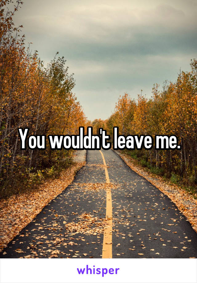 You wouldn't leave me.
