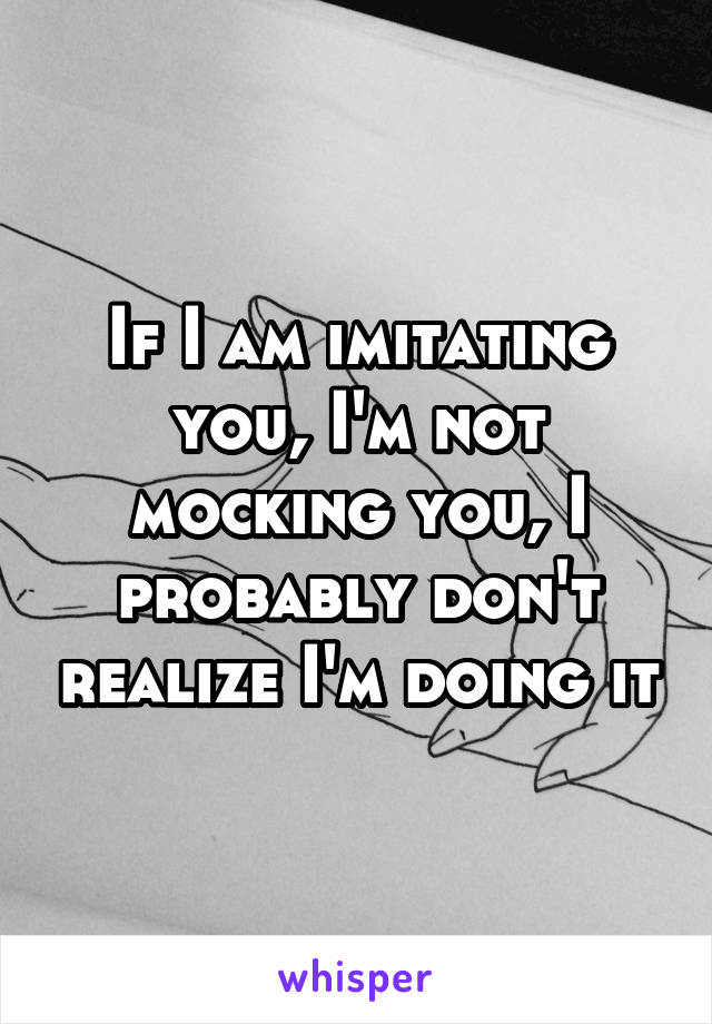 If I am imitating you, I'm not mocking you, I probably don't realize I'm doing it