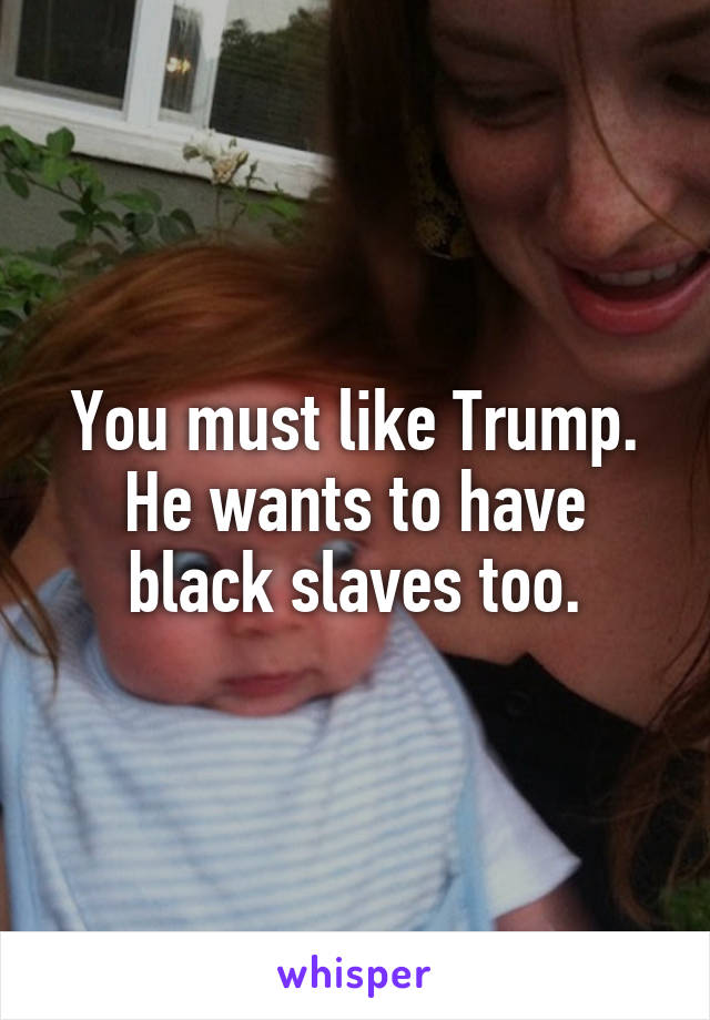 You must like Trump. He wants to have black slaves too.
