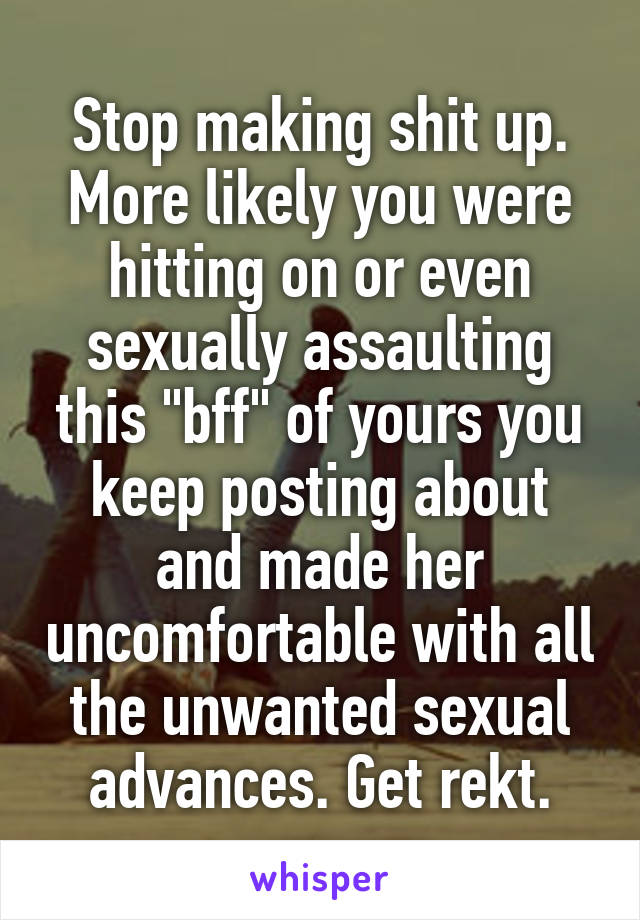 Stop making shit up. More likely you were hitting on or even sexually assaulting this "bff" of yours you keep posting about and made her uncomfortable with all the unwanted sexual advances. Get rekt.