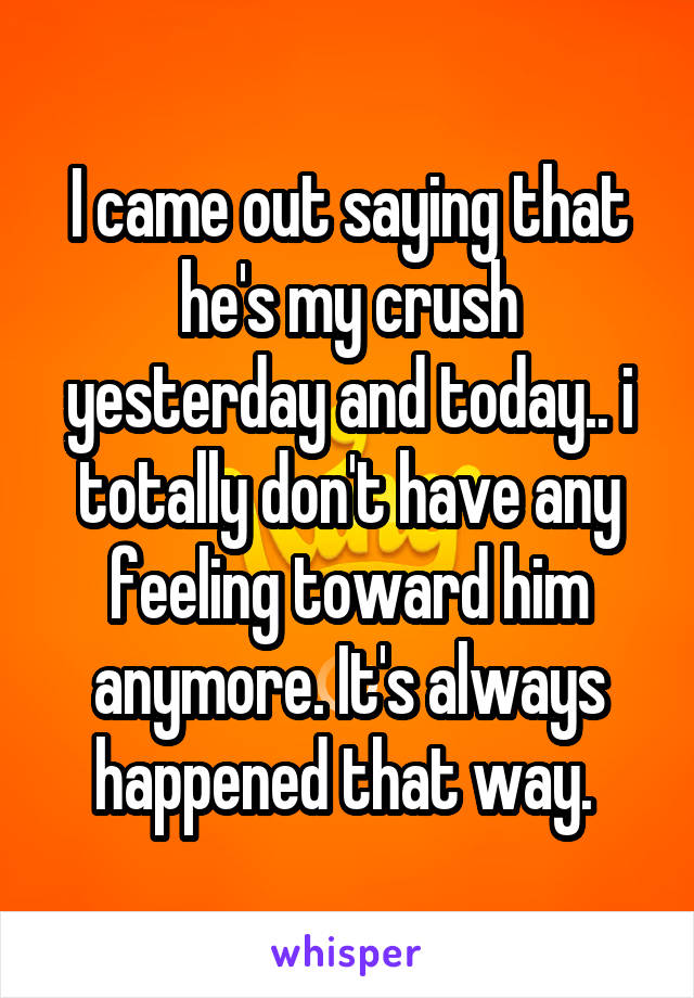 I came out saying that he's my crush yesterday and today.. i totally don't have any feeling toward him anymore. It's always happened that way. 