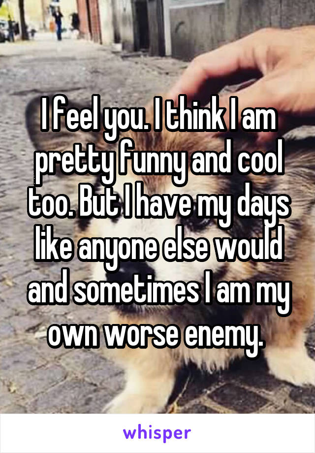 I feel you. I think I am pretty funny and cool too. But I have my days like anyone else would and sometimes I am my own worse enemy. 