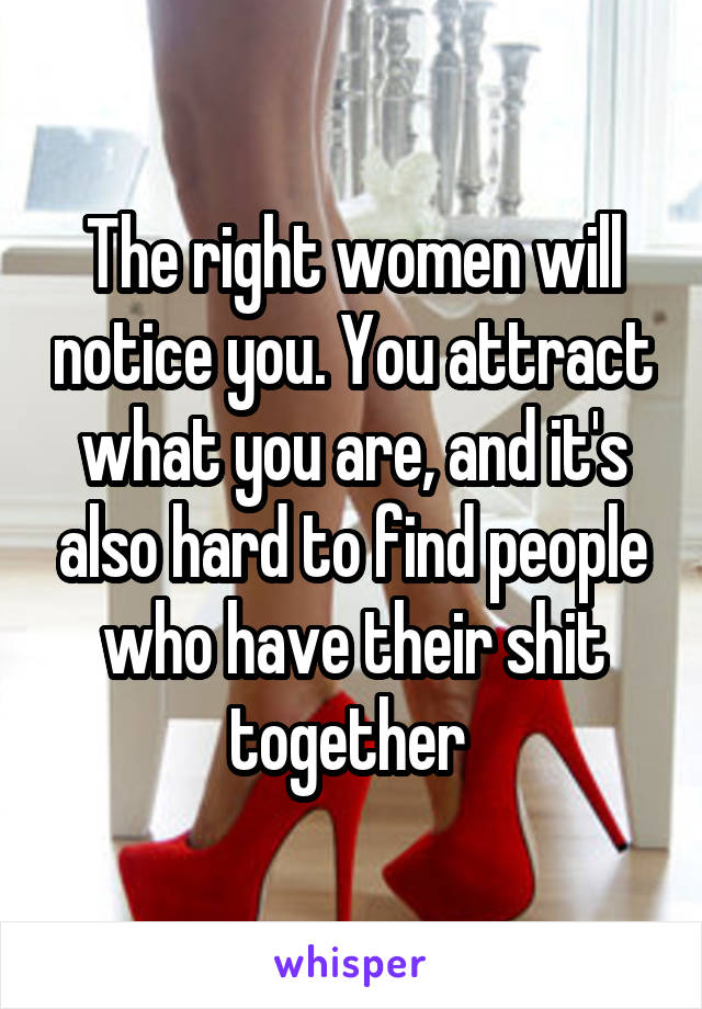 The right women will notice you. You attract what you are, and it's also hard to find people who have their shit together 