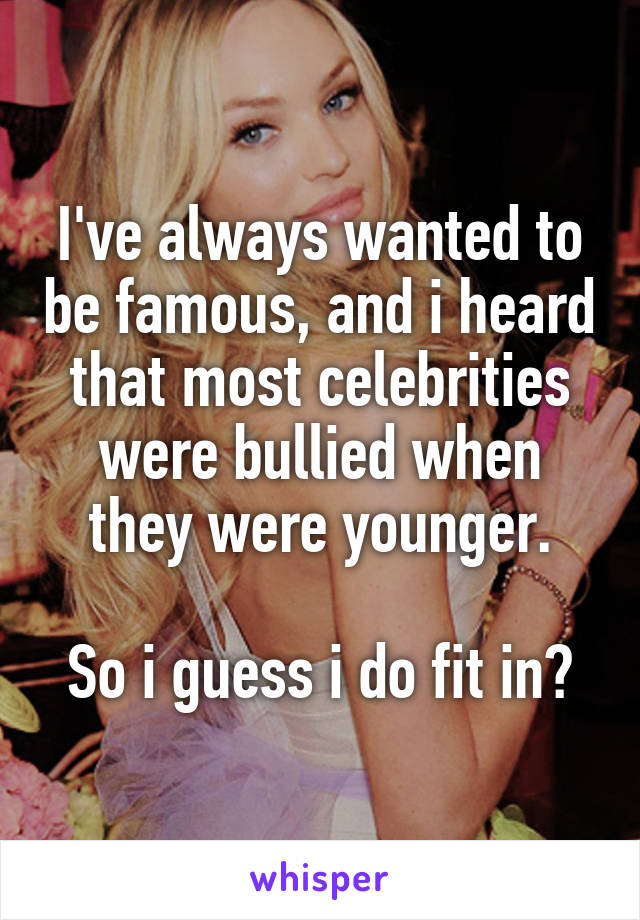 I've always wanted to be famous, and i heard that most celebrities were bullied when they were younger.

So i guess i do fit in?