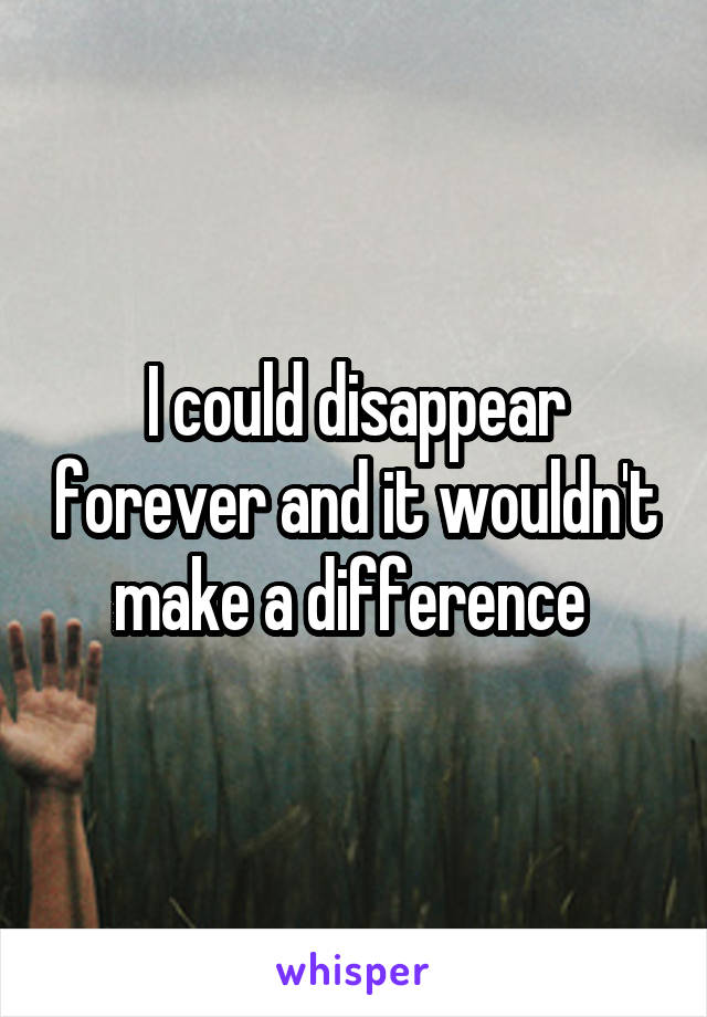 I could disappear forever and it wouldn't make a difference 