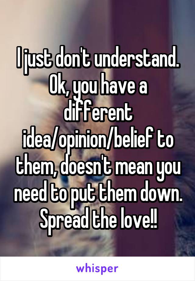 I just don't understand. Ok, you have a different idea/opinion/belief to them, doesn't mean you need to put them down. Spread the love!!