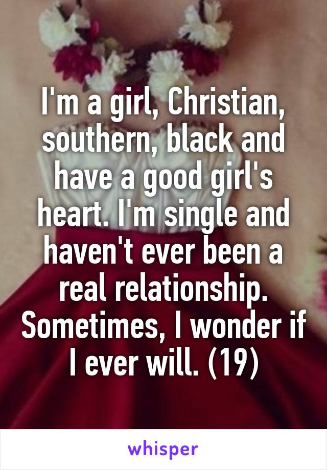 I'm a girl, Christian, southern, black and have a good girl's heart. I'm single and haven't ever been a real relationship. Sometimes, I wonder if I ever will. (19)