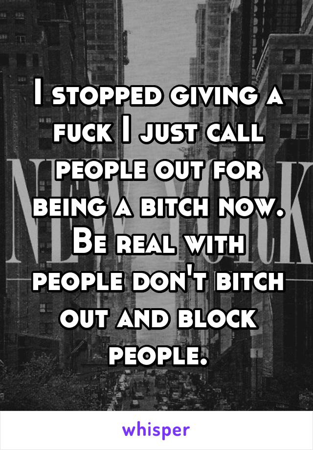 I stopped giving a fuck I just call people out for being a bitch now. Be real with people don't bitch out and block people.