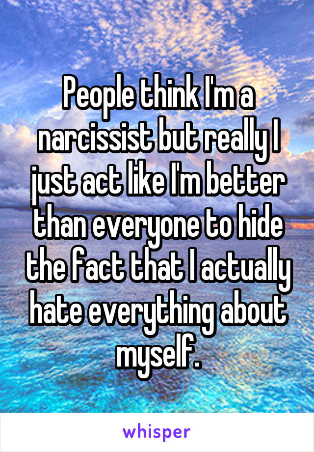 People think I'm a narcissist but really I just act like I'm better than everyone to hide the fact that I actually hate everything about myself.