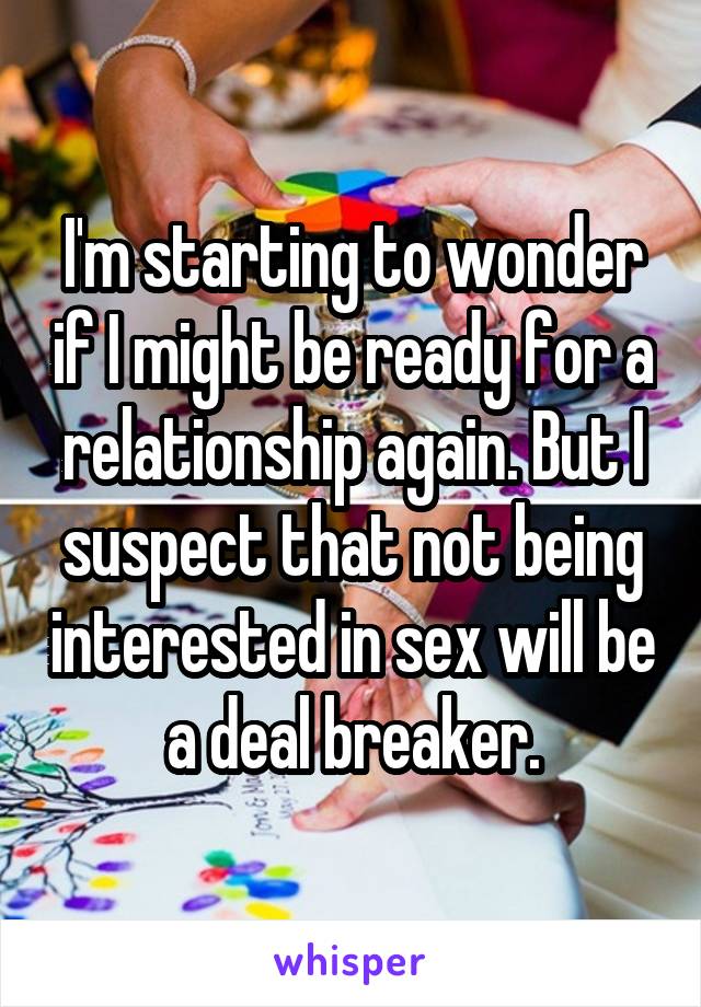 I'm starting to wonder if I might be ready for a relationship again. But I suspect that not being interested in sex will be a deal breaker.
