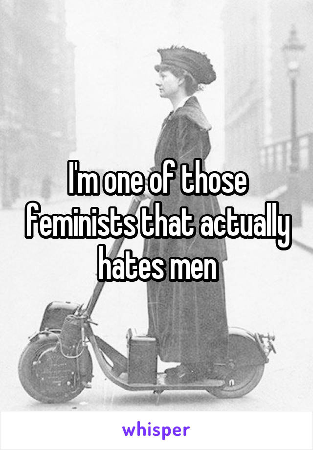 I'm one of those feminists that actually hates men