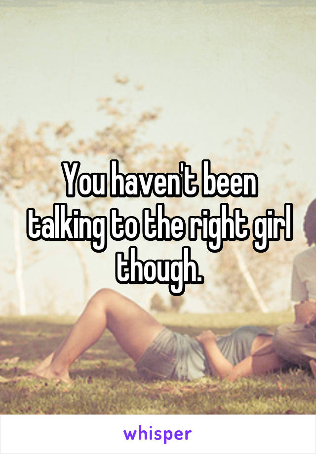 You haven't been talking to the right girl though.